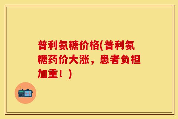 普利氨糖价格(普利氨糖药价大涨，患者负担加重！)