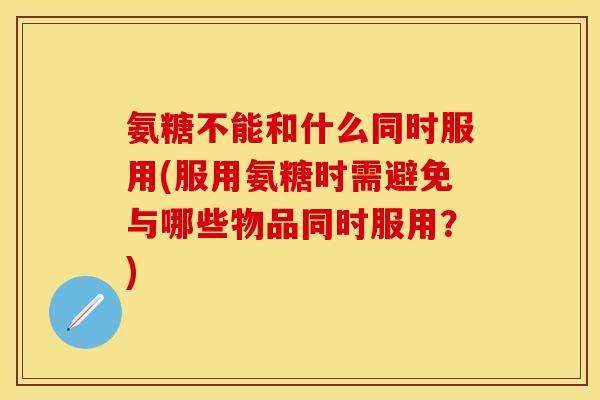氨糖不能和什么同时服用(服用氨糖时需避免与哪些物品同时服用？)