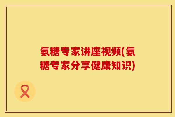 氨糖专家讲座视频(氨糖专家分享健康知识)