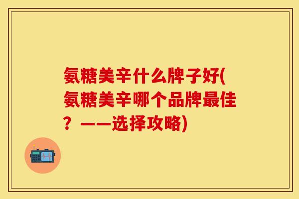 氨糖美辛什么牌子好(氨糖美辛哪个品牌最佳？——选择攻略)