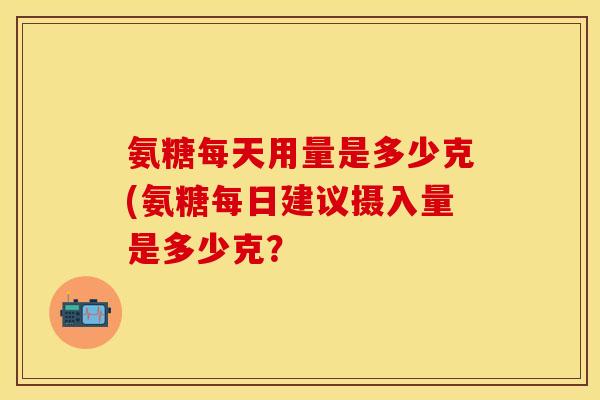 氨糖每天用量是多少克(氨糖每日建议摄入量是多少克？