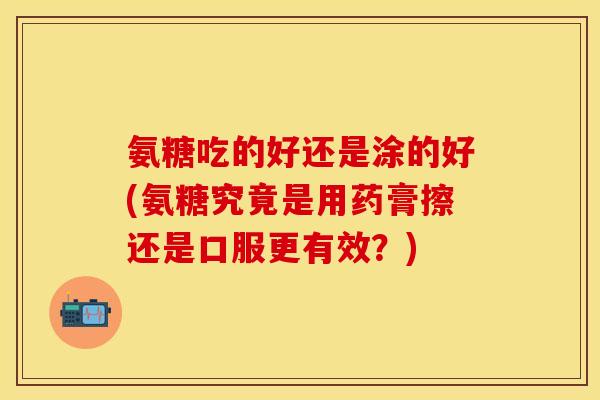 氨糖吃的好还是涂的好(氨糖究竟是用药膏擦还是口服更有效？)