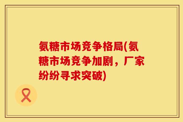 氨糖市场竞争格局(氨糖市场竞争加剧，厂家纷纷寻求突破)