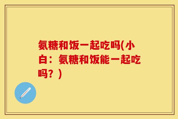 氨糖和饭一起吃吗(小白：氨糖和饭能一起吃吗？)