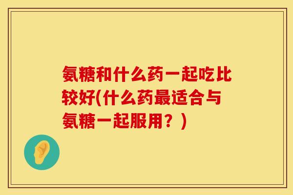 氨糖和什么药一起吃比较好(什么药最适合与氨糖一起服用？)