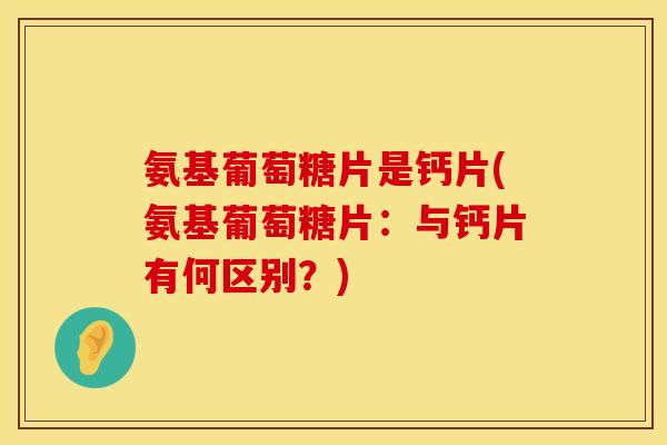 氨基葡萄糖片是钙片(氨基葡萄糖片：与钙片有何区别？)