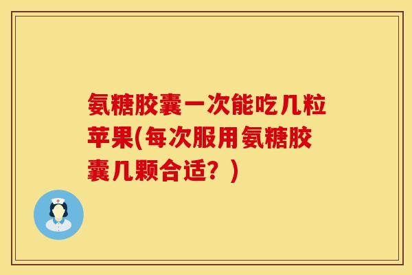 氨糖胶囊一次能吃几粒苹果(每次服用氨糖胶囊几颗合适？)