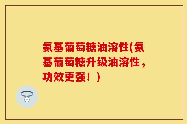 氨基葡萄糖油溶性(氨基葡萄糖升级油溶性，功效更强！)