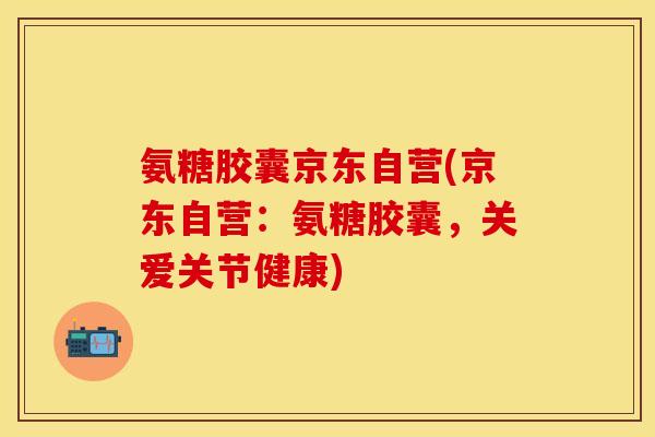 氨糖胶囊京东自营(京东自营：氨糖胶囊，关爱关节健康)