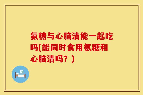 氨糖与心脑清能一起吃吗(能同时食用氨糖和心脑清吗？)