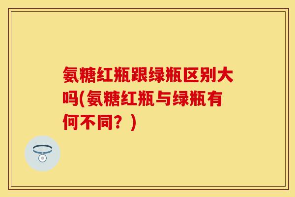 氨糖红瓶跟绿瓶区别大吗(氨糖红瓶与绿瓶有何不同？)