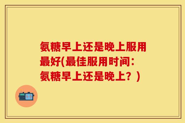 氨糖早上还是晚上服用最好(最佳服用时间：氨糖早上还是晚上？)