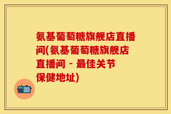 氨基葡萄糖旗舰店直播间(氨基葡萄糖旗舰店直播间 - 最佳关节保健地址)