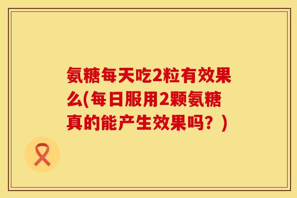 氨糖每天吃2粒有效果么(每日服用2颗氨糖真的能产生效果吗？)