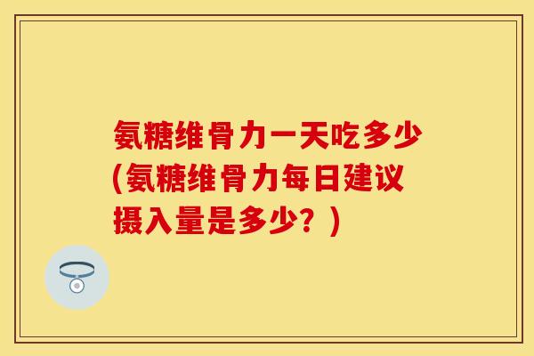 氨糖维骨力一天吃多少(氨糖维骨力每日建议摄入量是多少？)