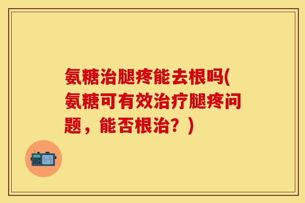 氨糖治腿疼能去根吗(氨糖可有效治疗腿疼问题，能否根治？)