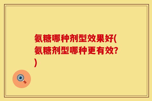 氨糖哪种剂型效果好(氨糖剂型哪种更有效？)