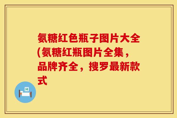 氨糖红色瓶子图片大全(氨糖红瓶图片全集，品牌齐全，搜罗最新款式