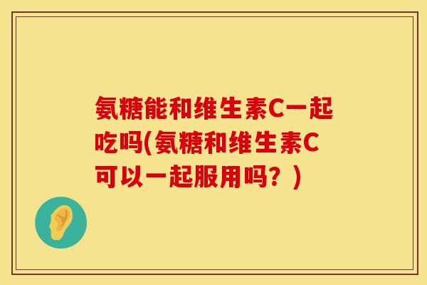 氨糖能和维生素C一起吃吗(氨糖和维生素C可以一起服用吗？)