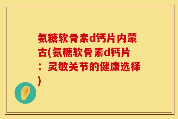氨糖软骨素d钙片内蒙古(氨糖软骨素d钙片：灵敏关节的健康选择)