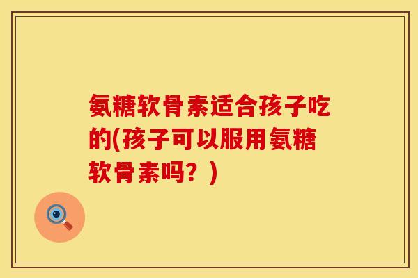 氨糖软骨素适合孩子吃的(孩子可以服用氨糖软骨素吗？)