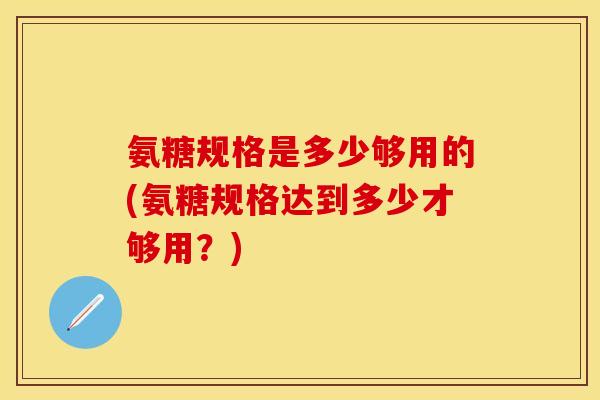 氨糖规格是多少够用的(氨糖规格达到多少才够用？)