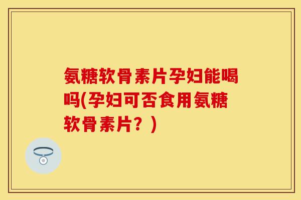 氨糖软骨素片孕妇能喝吗(孕妇可否食用氨糖软骨素片？)