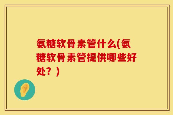氨糖软骨素管什么(氨糖软骨素管提供哪些好处？)