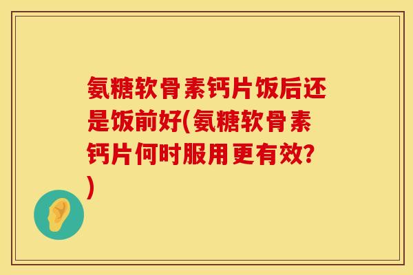 氨糖软骨素钙片饭后还是饭前好(氨糖软骨素钙片何时服用更有效？)