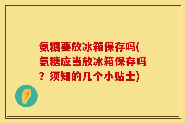 氨糖要放冰箱保存吗(氨糖应当放冰箱保存吗？须知的几个小贴士)