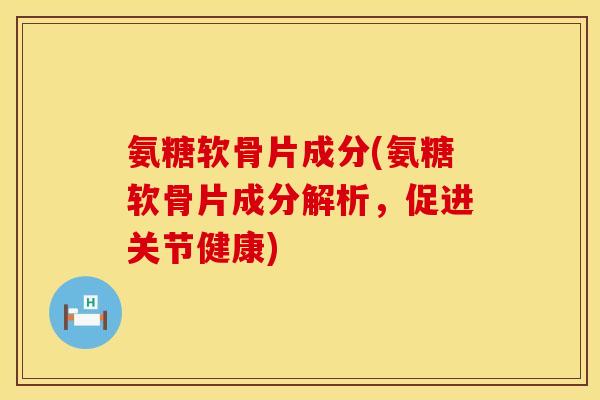 氨糖软骨片成分(氨糖软骨片成分解析，促进关节健康)
