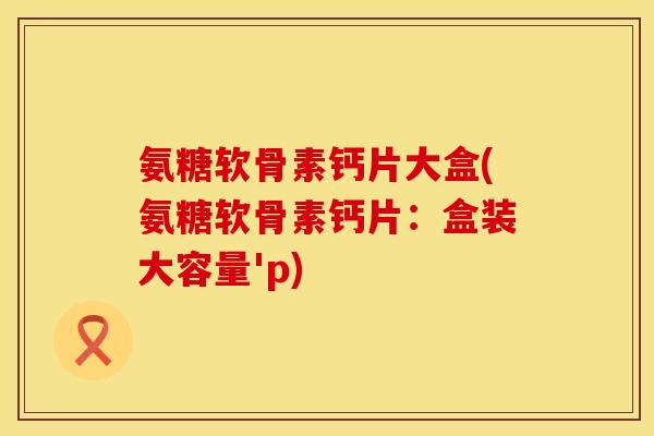 氨糖软骨素钙片大盒(氨糖软骨素钙片：盒装大容量'p)