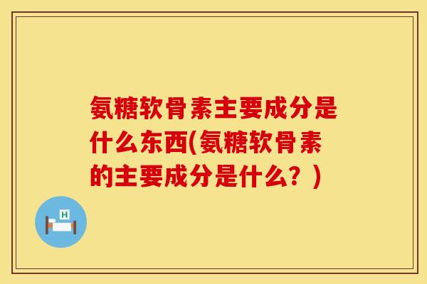 氨糖软骨素主要成分是什么东西(氨糖软骨素的主要成分是什么？)