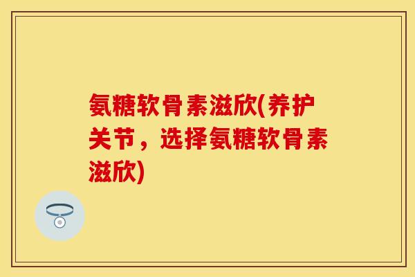 氨糖软骨素滋欣(养护关节，选择氨糖软骨素滋欣)