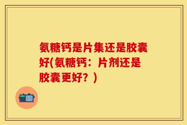 氨糖钙是片集还是胶囊好(氨糖钙：片剂还是胶囊更好？)