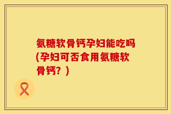 氨糖软骨钙孕妇能吃吗(孕妇可否食用氨糖软骨钙？)