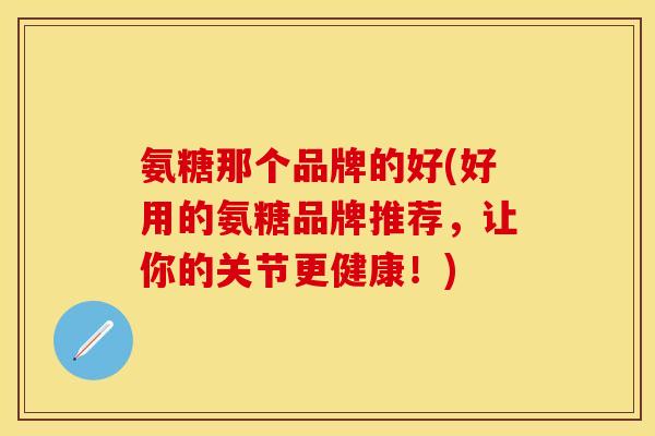 氨糖那个品牌的好(好用的氨糖品牌推荐，让你的关节更健康！)