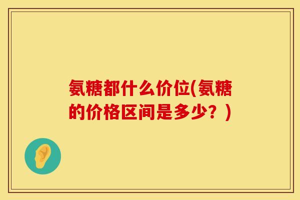 氨糖都什么价位(氨糖的价格区间是多少？)