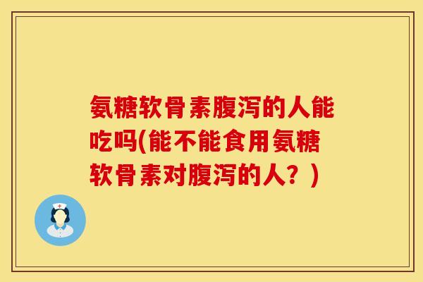 氨糖软骨素腹泻的人能吃吗(能不能食用氨糖软骨素对腹泻的人？)