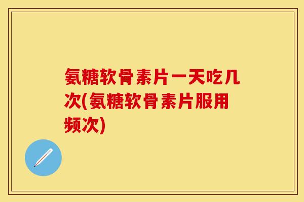 氨糖软骨素片一天吃几次(氨糖软骨素片服用频次)