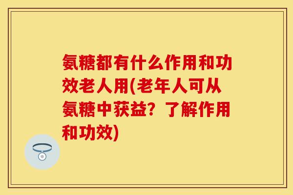 氨糖都有什么作用和功效老人用(老年人可从氨糖中获益？了解作用和功效)