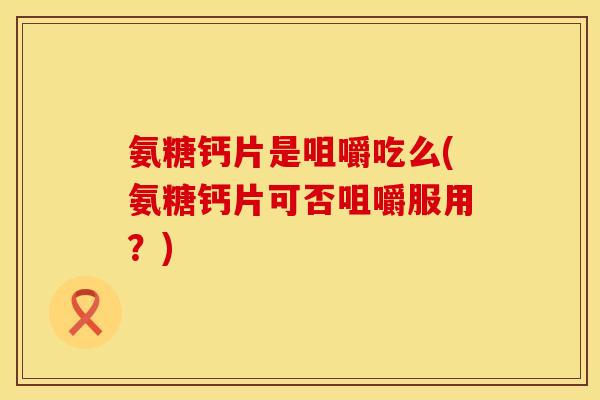 氨糖钙片是咀嚼吃么(氨糖钙片可否咀嚼服用？)