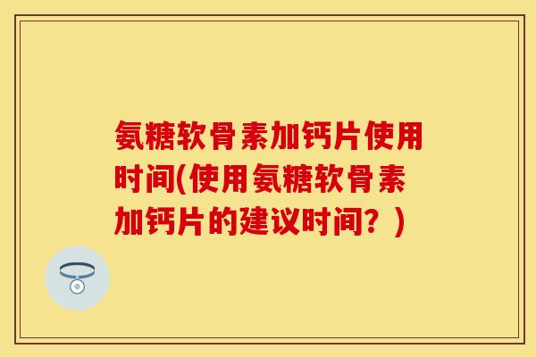 氨糖软骨素加钙片使用时间(使用氨糖软骨素加钙片的建议时间？)