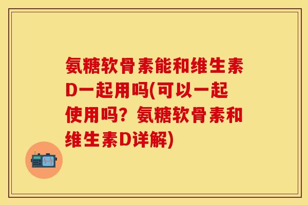 氨糖软骨素能和维生素D一起用吗(可以一起使用吗？氨糖软骨素和维生素D详解)