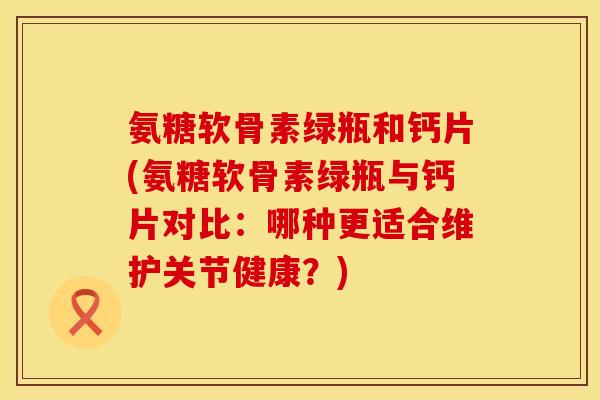氨糖软骨素绿瓶和钙片(氨糖软骨素绿瓶与钙片对比：哪种更适合维护关节健康？)