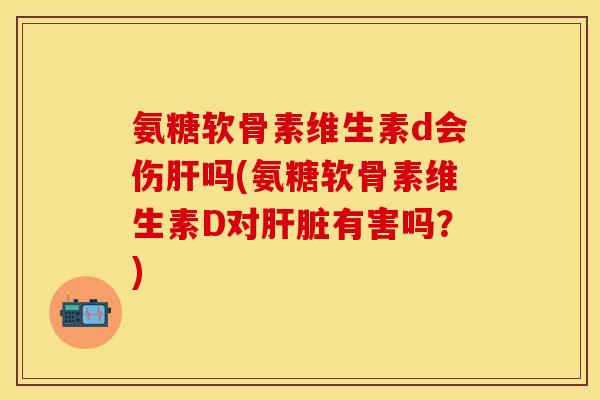 氨糖软骨素维生素d会伤肝吗(氨糖软骨素维生素D对肝脏有害吗？)