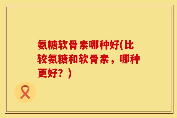 氨糖软骨素哪种好(比较氨糖和软骨素，哪种更好？)