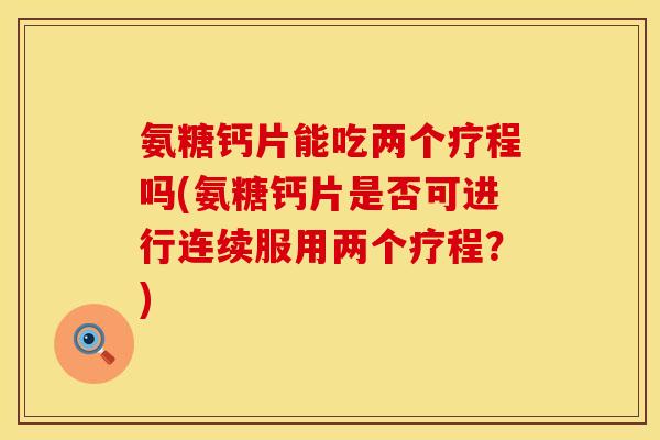 氨糖钙片能吃两个疗程吗(氨糖钙片是否可进行连续服用两个疗程？)