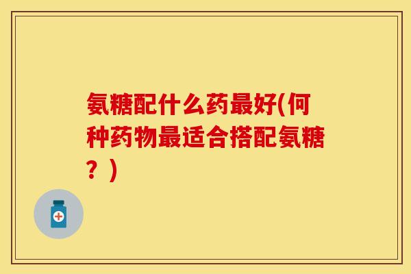 氨糖配什么药最好(何种药物最适合搭配氨糖？)