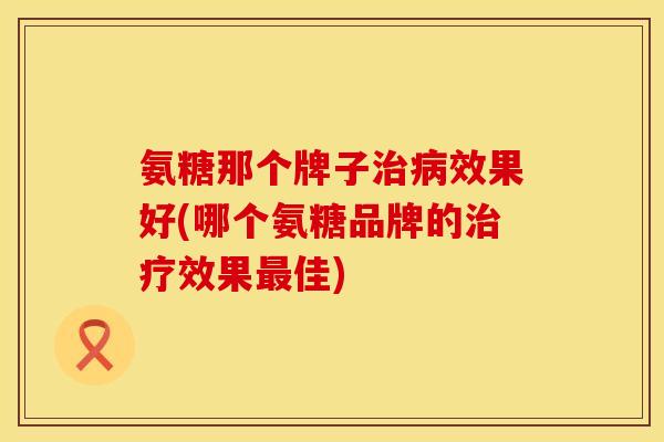 氨糖那个牌子治病效果好(哪个氨糖品牌的治疗效果最佳)